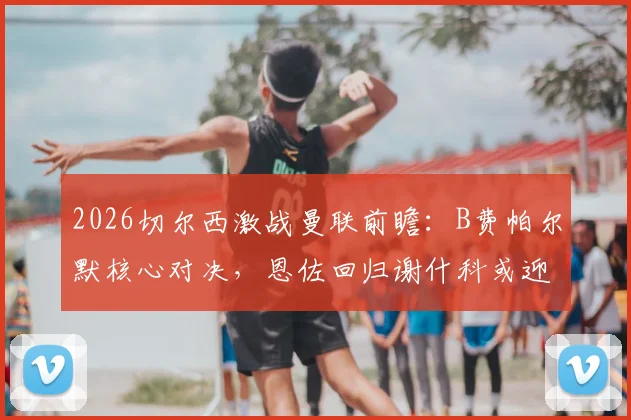 2026切尔西激战曼联前瞻:B费帕尔默核心对决,恩佐回归谢什科或迎首秀