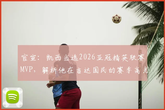 官宣：凯西当选2026亚冠精英联赛MVP，解析他在吉达国民的赛季高光与数据，对球队未来有何影响