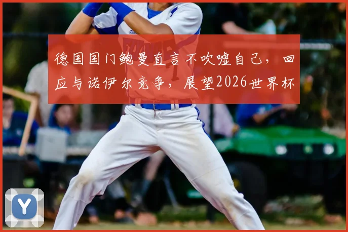 德国国门鲍曼直言不吹嘘自己，回应与诺伊尔竞争，展望2026世界杯之路