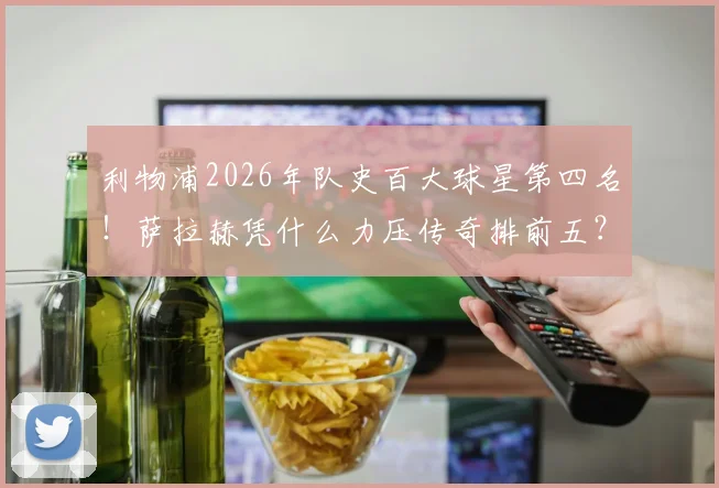 利物浦2026年队史百大球星第四名！萨拉赫凭什么力压传奇排前五？数据成就全面分析