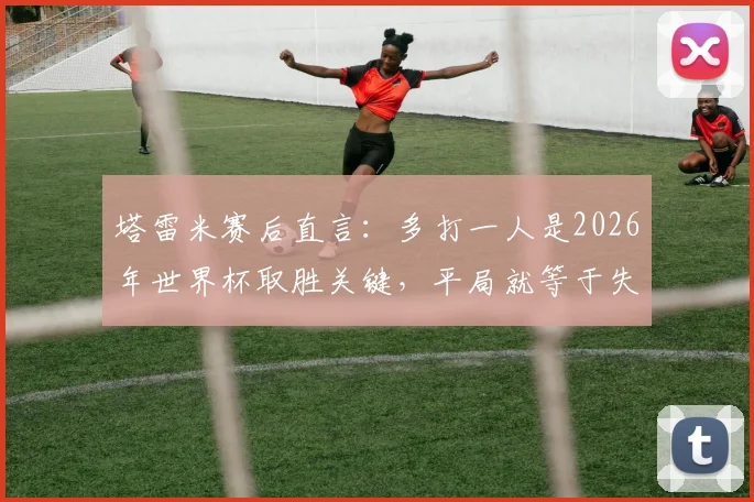 塔雷米赛后直言：多打一人是2026年世界杯取胜关键，平局就等于失败，球员心态至关重要