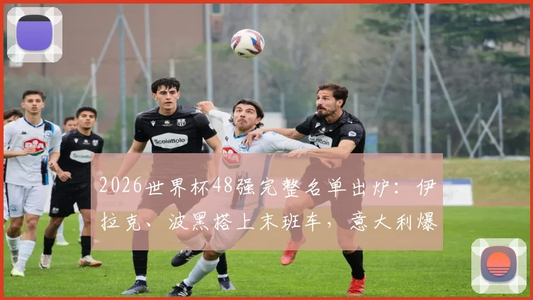 2026世界杯48强完整名单出炉：伊拉克、波黑搭上末班车，意大利爆冷出局原因解析