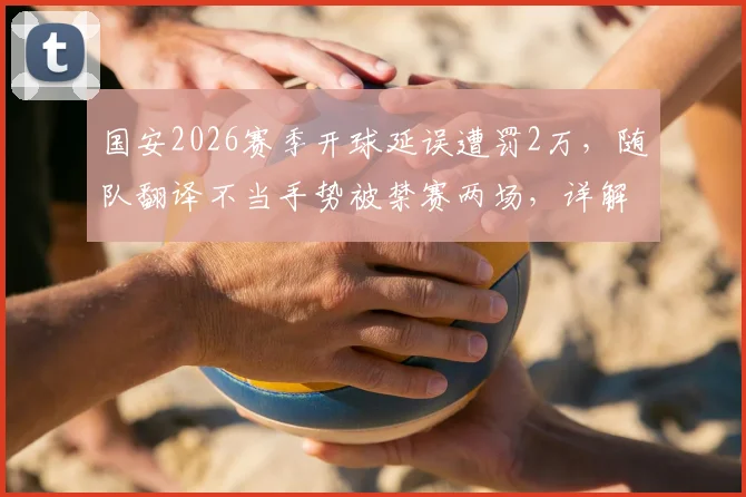 国安2026赛季开球延误遭罚2万,随队翻译不当手势被禁赛两场,详解中足联处罚依据与联赛纪律准则