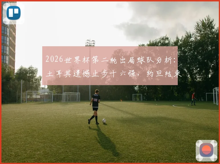 2026世界杯第二轮出局球队分析：土耳其遗憾止步十六强，约旦结束首次世界杯之旅