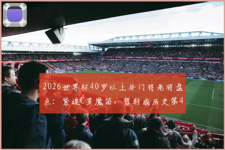 2026世界杯40岁以上非门将老将盘点：紧追C罗魔笛，哲科成历史第4人，完整名单与年龄解析