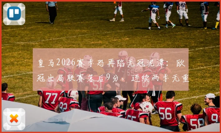皇马2026赛季恐再陷无冠泥潭：欧冠出局联赛落后9分，连续两季无重要冠军原因深度剖析